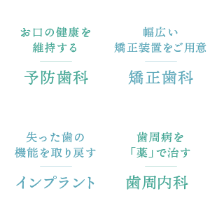 お口の健康を維持する「予防歯科」、幅広い矯正装置をご用意「矯正歯科」、失った歯の機能を取り戻す「インプラント」、歯周病を「薬」で治す「歯周内科」