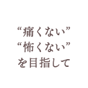 “痛くない”“怖くない”を目指して